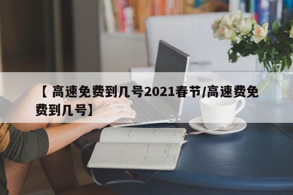【 高速免费到几号2021春节/高速费免费到几号】