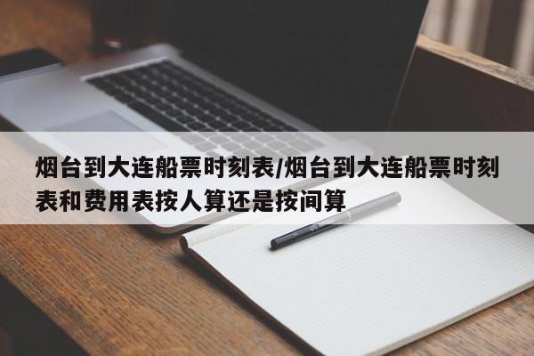 烟台到大连船票时刻表/烟台到大连船票时刻表和费用表按人算还是按间算