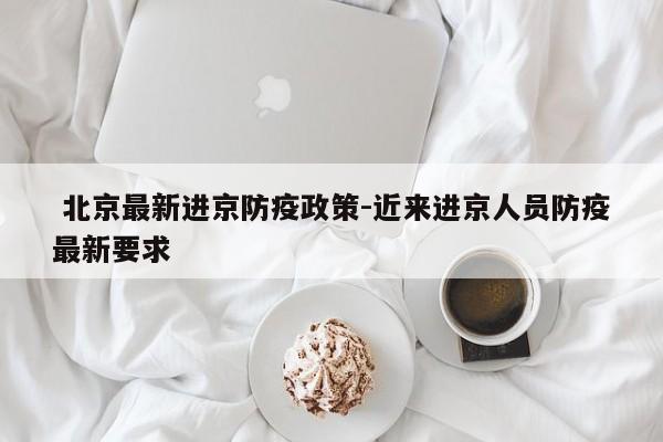  北京最新进京防疫政策-近来进京人员防疫最新要求