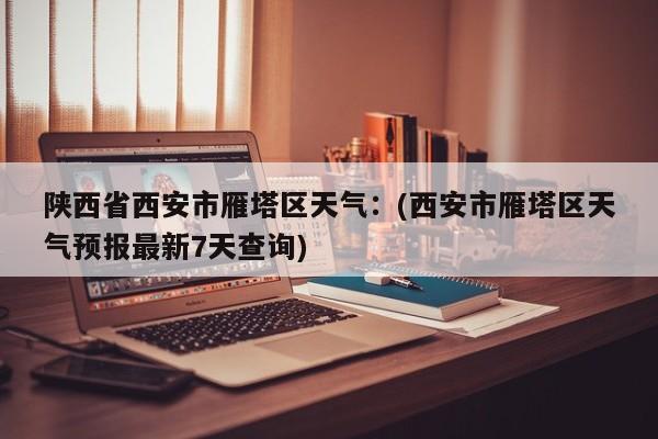 陕西省西安市雁塔区天气：(西安市雁塔区天气预报最新7天查询)