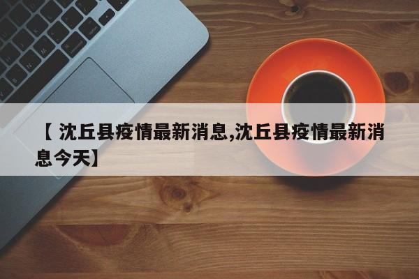 【 沈丘县疫情最新消息,沈丘县疫情最新消息今天】