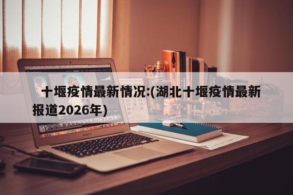   十堰疫情最新情况:(湖北十堰疫情最新报道2026年)