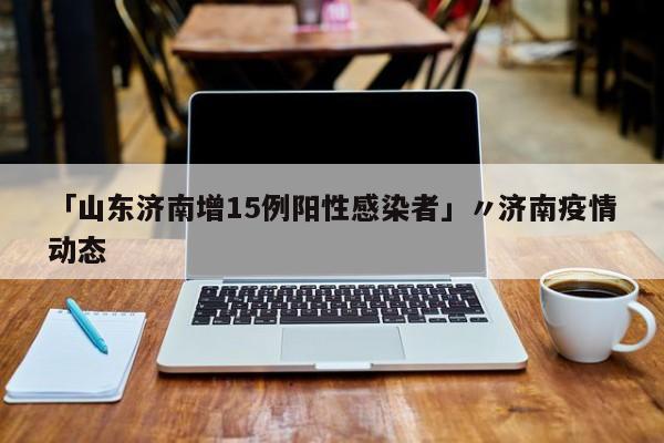 「山东济南增15例阳性感染者」〃济南疫情动态