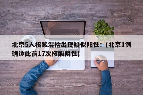 北京5人核酸混检出现疑似阳性：(北京1例确诊此前17次核酸阴性)