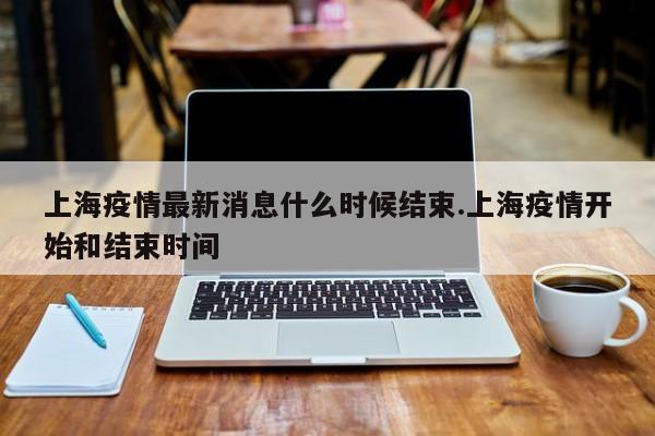 上海疫情最新消息什么时候结束.上海疫情开始和结束时间