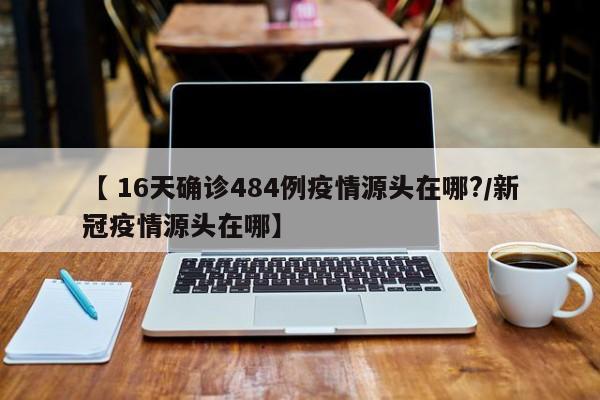 【 16天确诊484例疫情源头在哪?/新冠疫情源头在哪】