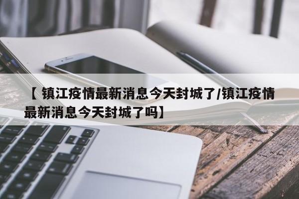 【 镇江疫情最新消息今天封城了/镇江疫情最新消息今天封城了吗】