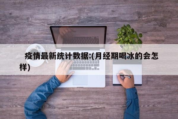   疫情最新统计数据:(月经期喝冰的会怎样)