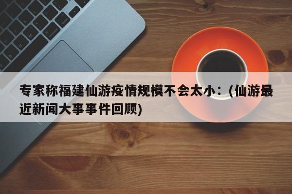 专家称福建仙游疫情规模不会太小：(仙游最近新闻大事事件回顾)