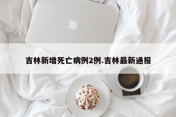 吉林新增死亡病例2例.吉林最新通报