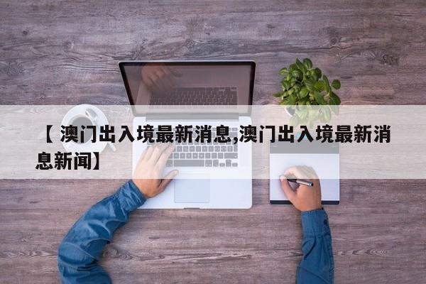【 澳门出入境最新消息,澳门出入境最新消息新闻】
