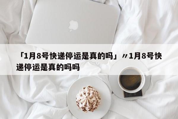 「1月8号快递停运是真的吗」〃1月8号快递停运是真的吗吗