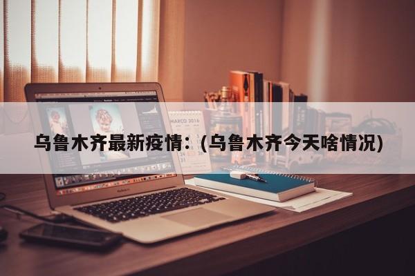 乌鲁木齐最新疫情：(乌鲁木齐今天啥情况)