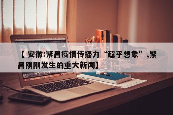 【 安徽:繁昌疫情传播力“超乎想象”,繁昌刚刚发生的重大新闻】