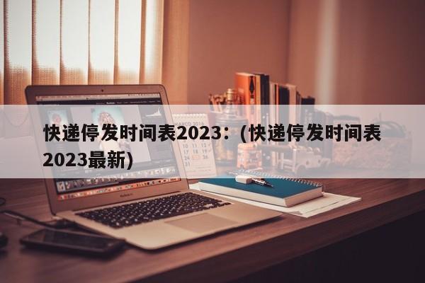 快递停发时间表2023：(快递停发时间表2023最新)