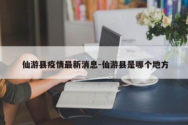  仙游县疫情最新消息-仙游县是哪个地方