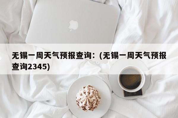 无锡一周天气预报查询：(无锡一周天气预报查询2345)