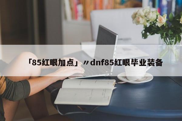 「85红眼加点」〃dnf85红眼毕业装备