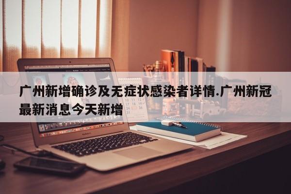 广州新增确诊及无症状感染者详情.广州新冠最新消息今天新增