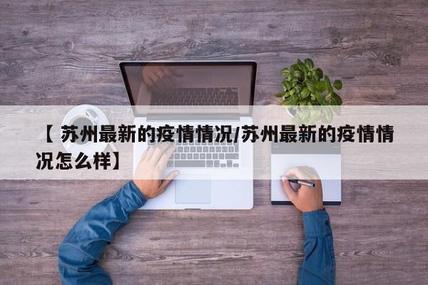 【 苏州最新的疫情情况/苏州最新的疫情情况怎么样】